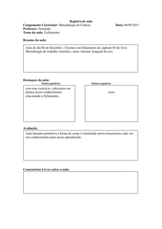 Registro de aula
Componente Curricular: Metodologia da Ciência.                       Data: 06/09/2011
Professor: Fernanda.
Tema da aula: Fichamento.

Resumo da aula:

 Aula do dia 06 de Setembro - Fizemos um fichamento do capitulo 05 do livro
 Metodologia do trabalho cientifico, autor Antônio Joaquim Severo.




Destaques da aula:
             Pontos positivos                    Pontos negativos
 com esse exercício, colocamos em
 prática nosso conhecimento                                   xxxx
 relacionado a fichamento.




Avaliação:
 Aula bastante produtiva a forma de como é ministrada motiva buscarmos cada vez
 mis conhecimento para nosso aprendizado.




Comentários Livres sobre a aula:
 