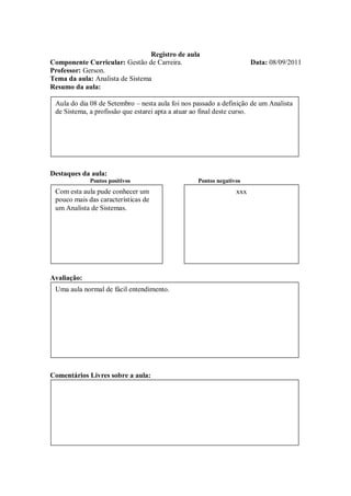 Registro de aula
Componente Curricular: Gestão de Carreira.                            Data: 08/09/2011
Professor: Gerson.
Tema da aula: Analista de Sistema
Resumo da aula:

 Aula do dia 08 de Setembro – nesta aula foi nos passado a definição de um Analista
 de Sistema, a profissão que estarei apta a atuar ao final deste curso.




Destaques da aula:
             Pontos positivos                     Pontos negativos
 Com esta aula pude conhecer um                                 xxx
 pouco mais das características de
 um Analista de Sistemas.




Avaliação:
 Uma aula normal de fácil entendimento.




Comentários Livres sobre a aula:
 
