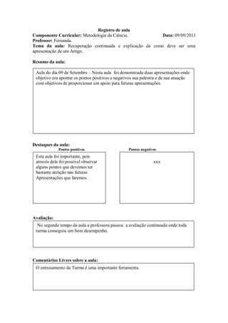 Registro de aula
Componente Curricular: Metodologia da Ciência.          Data: 09/09/2011
Professor: Fernanda.
Tema da aula: Recuperação continuada e explicação de como deve ser uma
apresentação de um Artigo.

Resumo da aula:

 Aula do dia 09 de Setembro – Nesta aula foi demonstrada duas apresentações onde
 objetivo era apontar os pontos positivos e negativos sua palestra e de sua atuação
 com objetivos de proporcionar um apoio para futuras apresentações.




Destaques da aula:
             Pontos positivos                     Pontos negativos
 Esta aula foi importante, pois
 através dela foi possível observar                             xxx
 alguns pontos que devemos ter
 bastante atenção nas futuras
 Apresentações que faremos.




Avaliação:
  No segundo tempo da aula a professora passou a avaliação continuada onde toda
 turma conseguiu um bom desempenho.




Comentários Livres sobre a aula:
 O entrosamento da Turma é uma importante ferramenta.
 