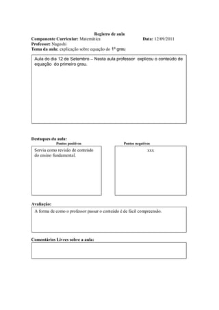 Registro de aula
Componente Curricular: Matemática                           Data: 12/09/2011
Professor: Nagoshi
Tema da aula: explicação sobre equação do 1º grau

 Aula do dia 12 de Setembro – Nesta aula professor explicou o conteúdo de
 equação do primeiro grau.




Destaques da aula:
             Pontos positivos                    Pontos negativos
 Serviu como revisão de conteúdo                               xxx
 do ensino fundamental.




Avaliação:
 A forma de como o professor passar o conteúdo é de fácil compreensão.




Comentários Livres sobre a aula:
 