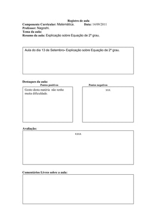 Registro de aula
Componente Curricular: Matemática.        Data: 14/09/2011
Professor: Nagoshi.
Tema da aula:
Resumo da aula: Explicação sobre Equação de 2º grau.



 Aula do dia 13 de Setembro- Explicação sobre Equação de 2º grau.




Destaques da aula:
             Pontos positivos                Pontos negativos
 Gosto desta matéria não tenho                             xxx
 muita dificuldade.




Avaliação:
                                    xxxx




Comentários Livres sobre a aula:
 