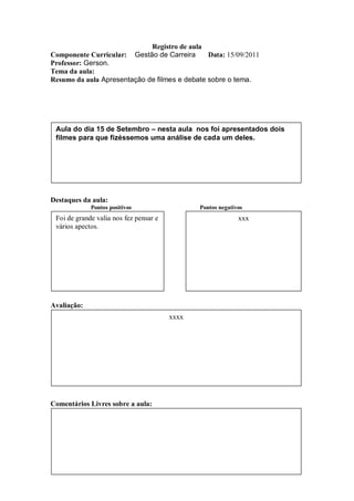 Registro de aula
Componente Curricular: Gestão de Carreira      Data: 15/09/2011
Professor: Gerson.
Tema da aula:
Resumo da aula Apresentação de filmes e debate sobre o tema.




 Aula do dia 15 de Setembro – nesta aula nos foi apresentados dois
 filmes para que fizéssemos uma análise de cada um deles.




Destaques da aula:
             Pontos positivos                  Pontos negativos
 Foi de grande valia nos fez pensar e                        xxx
 vários apectos.




Avaliação:
                                        xxxx




Comentários Livres sobre a aula:
 