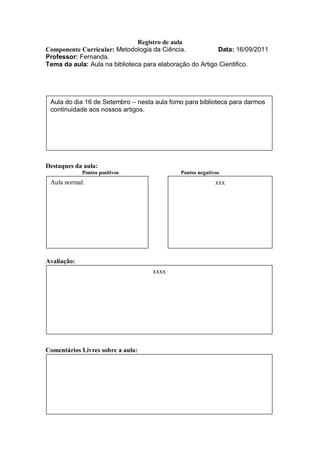 Registro de aula
Componente Curricular: Metodologia da Ciência.            Data: 16/09/2011
Professor: Fernanda.
Tema da aula: Aula na biblioteca para elaboração do Artigo Cientifico.




 Aula do dia 16 de Setembro – nesta aula fomo para biblioteca para darmos
 continuidade aos nossos artigos.




Destaques da aula:
             Pontos positivos               Pontos negativos
 Aula normal.                                             xxx




Avaliação:
                                   xxxx




Comentários Livres sobre a aula:
 