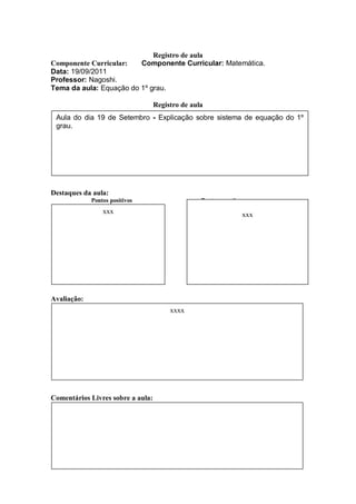 Registro de aula
Componente Curricular:          Componente Curricular: Matemática.
Data: 19/09/2011
Professor: Nagoshi.
Tema da aula: Equação do 1º grau.

                                   Registro de aula
 Aula do dia 19 de Setembro - Explicação sobre sistema de equação do 1º
 grau.




Destaques da aula:
             Pontos positivos                     Pontos negativos
                 xxx                                             xxx




Avaliação:
                                        xxxx




Comentários Livres sobre a aula:
 