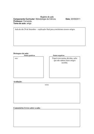 Registro de aula
Componente Curricular: Metodologia da Ciência.                       Data: 20/09/2011
Professor: Fernanda.
Tema da aula: artigo


 Aula do dia 20 de Setembro – explicação final para concluirmos nossos artigos.




Destaques da aula:
             Pontos positivos                     Pontos negativos
 xxx                                             Fiquei com muitas dúvidas, acho
                                                   que não saberei fazer artigos
                                                             sozinha.




Avaliação:
                                       xxxx




Comentários Livres sobre a aula:
 