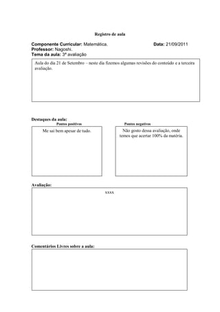 Registro de aula

Componente Curricular: Matemática.                                   Data: 21/09/2011
Professor: Nagoshi.
Tema da aula: 3ª avaliação
 Aula do dia 21 de Setembro – neste dia fizemos algumas revisões do conteúdo e a terceira
 avaliação.




Destaques da aula:
             Pontos positivos                     Pontos negativos
     Me sai bem apesar de tudo.                   Não gosto dessa avaliação, onde
                                                temos que acertar 100% da matéria.




Avaliação:
                                        xxxx




Comentários Livres sobre a aula:
 