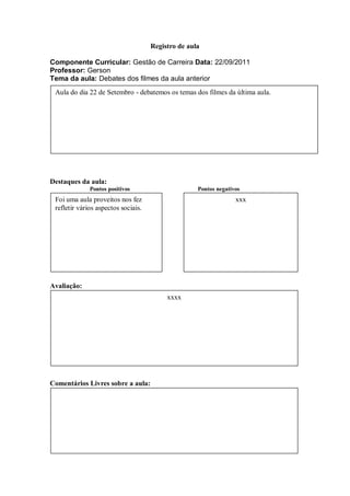 Registro de aula

Componente Curricular: Gestão de Carreira Data: 22/09/2011
Professor: Gerson
Tema da aula: Debates dos filmes da aula anterior
 Aula do dia 22 de Setembro - debatemos os temas dos filmes da última aula.




Destaques da aula:
              Pontos positivos                      Pontos negativos
 Foi uma aula proveitos nos fez                                   xxx
 refletir vários aspectos sociais.




Avaliação:
                                          xxxx




Comentários Livres sobre a aula:
 