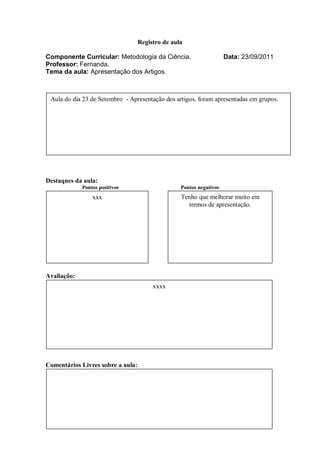 Registro de aula

Componente Curricular: Metodologia da Ciência.                       Data: 23/09/2011
Professor: Fernanda.
Tema da aula: Apresentação dos Artigos.



 Aula do dia 23 de Setembro - Apresentação dos artigos, foram apresentadas em grupos.




Destaques da aula:
             Pontos positivos                     Pontos negativos
                 xxx                              Tenho que melhorar muito em
                                                    termos de apresentação.




Avaliação:
                                        xxxx




Comentários Livres sobre a aula:
 