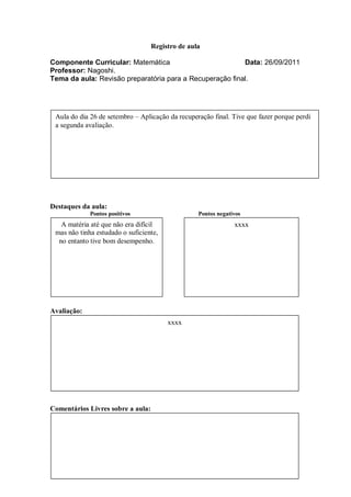 Registro de aula

Componente Curricular: Matemática                         Data: 26/09/2011
Professor: Nagoshi.
Tema da aula: Revisão preparatória para a Recuperação final.




 Aula do dia 26 de setembro – Aplicação da recuperação final. Tive que fazer porque perdi
 a segunda avaliação.




Destaques da aula:
             Pontos positivos                     Pontos negativos
   A matéria até que não era difícil                           xxxx
 mas não tinha estudado o suficiente,
  no entanto tive bom desempenho.




Avaliação:
                                        xxxx




Comentários Livres sobre a aula:
 