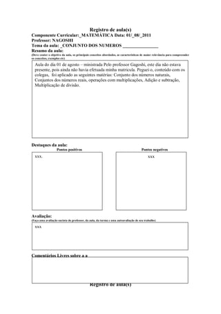 Registro de aula(s)
Componente Curricular:_MATEMÁTICA Data: 01/_08/_2011
Professor: NAGOSHI
Tema da aula: _CONJUNTO DOS NUMEROS ________________
Resumo da aula:
(Deve conter o objetivo da aula, os principais conceitos abordados, as características de maior relevância para compreender
os conceitos, exemplos etc)

  Aula do dia 01 de agosto – ministrada Pelo professor Gagoshi, este dia não estava
  presente, pois ainda não havia efetuada minha matricula. Peguei o, conteúdo com os
  colegas, foi aplicado as seguintes matérias: Conjunto dos números naturais,
  Conjuntos dos números reais, operações com multiplicações, Adição e subtração,
  Multiplicação de divisão.




Destaques da aula:
                   Pontos positivos                                                  Pontos negativos
  xxx.                                                                                    xxx




Avaliação:
(Faça uma avaliação sucinta do professor, da aula, da turma e uma autoavaliação de seu trabalho)

  xxx




Comentários Livres sobre a a



                                                     ANEXO A
                                             Registro de aula(s)
 