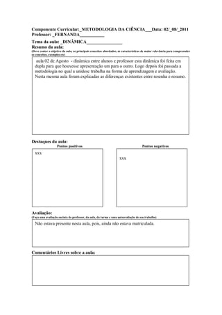 Componente Curricular:_METODOLOGIA DA CIÊNCIA___Data: 02/_08/_2011
Professor: _FERNANDA___________
Tema da aula: _DINÂMICA________________
Resumo da aula:
(Deve conter o objetivo da aula, os principais conceitos abordados, as características de maior relevância para compreender
os conceitos, exemplos etc)

   aula 02 de Agosto - dinâmica entre alunos e professor esta dinâmica foi feita em
  dupla para que houvesse apresentação um para o outro. Logo depois foi passada a
  metodologia no qual a unidesc trabalha na forma de aprendizagem e avaliação.
  Nesta mesma aula foram explicadas as diferenças existentes entre resenha e resumo.




Destaques da aula:
                   Pontos positivos                                                  Pontos negativos
  xxx
                                                                    xxx




Avaliação:
(Faça uma avaliação sucinta do professor, da aula, da turma e uma autoavaliação de seu trabalho)

  Não estava presente nesta aula, pois, ainda não estava matriculada.




Comentários Livres sobre a aula:


                                                     ANEXO A
                                             Registro de aula(s)
                                             Registro da aula(s)
 