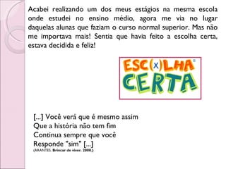 Acabei realizando um dos meus estágios na mesma escola onde estudei no ensino médio, agora me via no lugar daquelas alunas que faziam o curso normal superior. Mas não me importava mais! Sentia que havia feito a escolha certa, estava decidida e feliz! [...] Você verá que é mesmo assim  Que a história não tem fim  Continua sempre que você  Responde "sim" [...]  (ARANTES.  Brincar de viver. 2008.) 