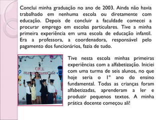 Conclui minha graduação no ano de 2003. Ainda não havia trabalhado em nenhuma escola ou diretamente com educação. Depois de concluir a faculdade comecei a procurar emprego em escolas particulares. Tive a minha primeira experiência em uma escola de educação infantil. Era a professora, a coordenadora, responsável pelo pagamento dos funcionários, fazia de tudo. Tive nesta escola minhas primeiras experiências com a alfabetização. Iniciei com uma turma de seis alunos, no que hoje seria o 1º ano do ensino fundamental. Todas as crianças foram alfabetizadas, aprenderam a ler e produzir pequenos textos. A minha prática docente começou ali! 