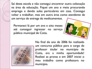 Saí desta escola e não consegui encontrar outra colocação na área da educação. Fiquei um ano e meio procurando emprego e dando aulas particulares em casa. Consegui voltar a trabalhar, mas em outra área como atendente de um serviço de entrega de medicamentos. Permaneci lá por um ano e oito meses até conseguir ingressar no serviço público municipal de Cotia. No final do ano de 2006 foi realizado um concurso público para o cargo de professor titular no município de Cotia, era a minha oportunidade! Realizei as provas e em 2007 iniciei o meu trabalho como professora no município. 