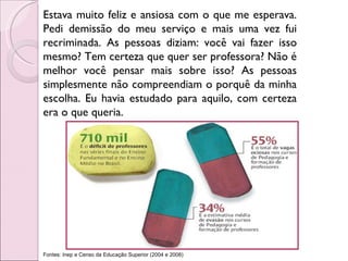 Estava muito feliz e ansiosa com o que me esperava. Pedi demissão do meu serviço e mais uma vez fui recriminada. As pessoas diziam: você vai fazer isso mesmo? Tem certeza que quer ser professora? Não é melhor você pensar mais sobre isso? As pessoas simplesmente não compreendiam o porquê da minha escolha. Eu havia estudado para aquilo, com certeza era o que queria. Fontes: Inep e Censo da Educação Superior (2004 e 2008) 
