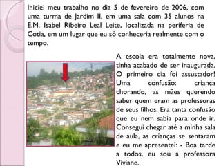 Iniciei meu trabalho no dia 5 de fevereiro de 2006, com uma turma de Jardim II, em uma sala com 35 alunos na E.M. Isabel Ribeiro Leal Leite, localizada na periferia de Cotia, em um lugar que eu só conheceria realmente com o tempo. A escola era totalmente nova, tinha acabado de ser inaugurada. O primeiro dia foi assustador! Uma confusão: criança chorando, as mães querendo saber quem eram as professoras de seus filhos. Era tanta confusão que eu nem sabia para onde ir. Consegui chegar até a minha sala de aula, as crianças se sentaram e eu me apresentei: - Boa tarde a todos, eu sou a professora Viviane.  