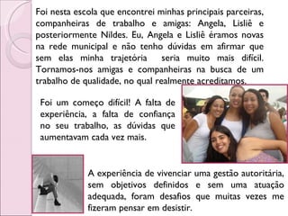 Foi nesta escola que encontrei minhas principais parceiras, companheiras de trabalho e amigas: Angela, Lisliê e posteriormente Nildes. Eu, Angela e Lisliê éramos novas na rede municipal e não tenho dúvidas em afirmar que sem elas minha trajetória  seria muito mais difícil. Tornamos-nos amigas e companheiras na busca de um trabalho de qualidade, no qual realmente acreditamos.  Foi um começo difícil! A falta de experiência, a falta de confiança no seu trabalho, as dúvidas que aumentavam cada vez mais.  A experiência de vivenciar uma gestão autoritária, sem objetivos definidos e sem uma atuação adequada, foram desafios que muitas vezes me fizeram pensar em desistir.  