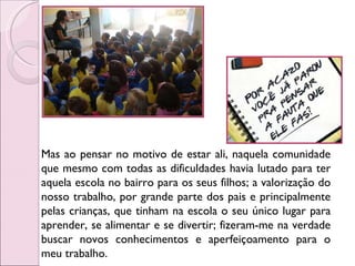 Mas ao pensar no motivo de estar ali, naquela comunidade que mesmo com todas as dificuldades havia lutado para ter aquela escola no bairro para os seus filhos; a valorização do nosso trabalho, por grande parte dos pais e principalmente pelas crianças, que tinham na escola o seu único lugar para aprender, se alimentar e se divertir; fizeram-me na verdade buscar novos conhecimentos e aperfeiçoamento para o meu trabalho. 