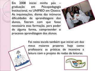Em 2008 iniciei minha pós – graduação em Psicopedagogia Institucional, na UNIFIEO em Osasco. As inquietações, diante das inúmeras dificuldades de aprendizagens dos alunos, fizeram com que fosse necessária essa formação, para poder de alguma forma, compreender o processo aprendizagem dos alunos.  Foi nesta escola também que iniciei um dos meus maiores prazeres hoje como professora: as práticas de incentivo a leitura com o projeto de rodas de leituras.  