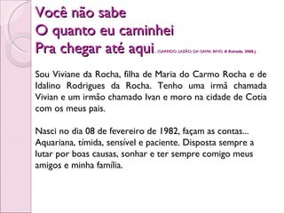 Você não sabe O quanto eu caminhei Pra chegar até aqui . .. (GARRIDO; LAZÃO; DA GAMA; BINO.  A Estrada. 2008.) Sou Viviane da Rocha, filha de Maria do Carmo Rocha e de Idalino Rodrigues da Rocha. Tenho uma irmã chamada Vivian e um irmão chamado Ivan e moro na cidade de Cotia com os meus pais. Nasci no dia 08 de fevereiro de 1982, façam as contas... Aquariana, tímida, sensível e paciente. Disposta sempre a lutar por boas causas, sonhar e ter sempre comigo meus amigos e minha família. 