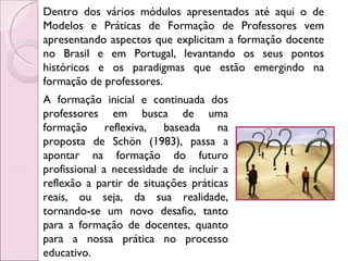 Dentro dos vários módulos apresentados até aqui o de Modelos e Práticas de Formação de Professores vem apresentando aspectos que explicitam a formação docente no Brasil e em Portugal, levantando os seus pontos históricos e os paradigmas que estão emergindo na formação de professores.  A formação inicial e continuada dos professores em busca de uma formação reflexiva, baseada  na proposta de Schön (1983), passa a apontar na formação do futuro profissional a necessidade de incluir a reflexão a partir de situações práticas reais, ou seja, da sua realidade, tornando-se um novo desafio, tanto para a formação de docentes, quanto para a nossa prática no processo educativo.  