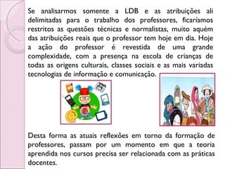 Se analisarmos somente a LDB e as atribuições ali delimitadas para o trabalho dos professores, ficaríamos restritos as questões técnicas e normalistas, muito aquém das atribuições reais que o professor tem hoje em dia. Hoje a ação do professor é revestida de uma grande complexidade, com a presença na escola de crianças de todas as origens culturais, classes sociais e as mais variadas tecnologias de informação e comunicação.  Desta forma as atuais reflexões em torno da formação de professores, passam por um momento em que a teoria aprendida nos cursos precisa ser relacionada com as práticas docentes.  