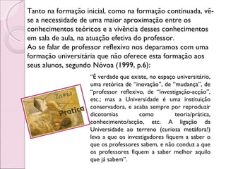 Tanto na formação inicial, como na formação continuada, vê-se a necessidade de uma maior aproximação entre os conhecimentos teóricos e a vivência desses conhecimentos em sala de aula, na atuação efetiva do professor.  Ao se falar de professor reflexivo nos deparamos com uma formação universitária que não oferece esta formação aos seus alunos, segundo Nóvoa (1999, p.6): “ É verdade que existe, no espaço universitário, uma retórica de “inovação”, de “mudança”, de “professor reflexivo, de “investigação-acção”, etc.; mas a Universidade é uma instituição conservadora, e acaba sempre por reproduzir dicotomias como teoria/prática, conhecimento/acção, etc. A ligação da Universidade ao terreno (curiosa metáfora!) leva a que os investigadores fiquem a saber o que os professores sabem, e não conduz a que os professores fiquem a saber melhor aquilo que já sabem”. 