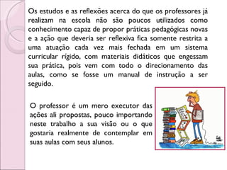 Os estudos e as reflexões acerca do que os professores já realizam na escola não são poucos utilizados como conhecimento capaz de propor práticas pedagógicas novas e a ação que deveria ser reflexiva fica somente restrita a uma atuação cada vez mais fechada em um sistema curricular rígido, com materiais didáticos que engessam sua prática, pois vem com todo o direcionamento das aulas, como se fosse um manual de instrução a ser seguido.  O professor é um mero executor das ações ali propostas, pouco importando neste trabalho a sua visão ou o que gostaria realmente de contemplar em suas aulas com seus alunos.  