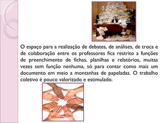 O espaço para a realização de debates, de análises, de troca e de colaboração entre os professores fica restrito a funções de preenchimento de fichas, planilhas e relatórios, muitas vezes sem função nenhuma, só para contar como mais um documento em meio a montanhas de papeladas. O trabalho coletivo é pouco valorizado e estimulado. 