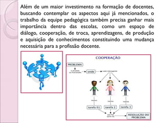 Além de um maior investimento na formação de docentes, buscando contemplar os aspectos aqui já mencionados, o trabalho da equipe pedagógica também precisa ganhar mais importância dentro das escolas, como um espaço de diálogo, cooperação, de troca, aprendizagens, de produção e aquisição de conhecimentos constituindo uma mudança necessária para a profissão docente.  