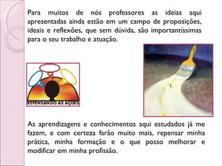 Para muitos de nós professores as ideias aqui apresentadas ainda estão em um campo de proposições, ideais e reflexões, que sem dúvida, são importantíssimas para o seu trabalho e atuação.  As aprendizagens e conhecimentos aqui estudados já me fazem, e com certeza farão muito mais, repensar minha prática, minha formação e o que posso melhorar e modificar em minha profissão.  