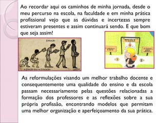 Ao recordar aqui os caminhos de minha jornada, desde o meu percurso na escola, na faculdade e em minha prática profissional vejo que as dúvidas e incertezas sempre estiveram presentes e assim continuará sendo. E que bom que seja assim!  As reformulações visando um melhor trabalho docente e consequentemente uma qualidade do ensino e da escola passam necessariamente pelas questões relacionadas a formação dos professores e as reflexões sobre a sua própria profissão, encontrando modelos que permitam uma melhor organização e aperfeiçoamento da sua prática.  