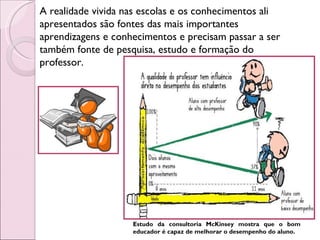 A realidade vivida nas escolas e os conhecimentos ali apresentados são fontes das mais importantes aprendizagens e conhecimentos e precisam passar a ser também fonte de pesquisa, estudo e formação do professor.  Estudo da consultoria McKinsey mostra que o bom educador é capaz de melhorar o desempenho do aluno. 