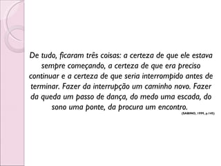 De tudo, ficaram três coisas: a certeza de que ele estava sempre começando, a certeza de que era preciso continuar e a certeza de que seria interrompido antes de terminar. Fazer da interrupção um caminho novo. Fazer da queda um passo de dança, do medo uma escada, do sono uma ponte, da procura um encontro.  (SABINO, 1999, p.145) 