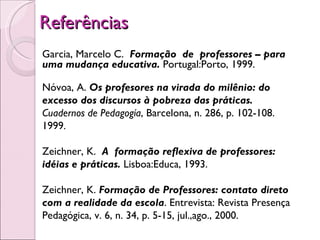Referências  Garcia, Marcelo C.  Formação  de  professores – para uma mudança educativa.  Portugal:Porto, 1999. Nóvoa, A.  Os profesores na virada do milênio: do excesso dos discursos à pobreza das práticas.  Cuadernos de Pedagogía , Barcelona, n. 286, p. 102-108. 1999. Zeichner, K.  A  formação reflexiva de professores: idéias e práticas.  Lisboa:Educa, 1993.  Zeichner, K.  Formação de Professores: contato direto com a realidade da escola . Entrevista: Revista Presença Pedagógica, v. 6, n. 34, p. 5-15, jul.,ago., 2000.  