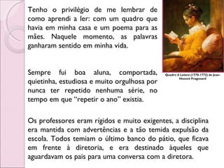 Quadro  A Leitora  (1770-1772) de Jean-Honoré Fragonard Tenho o privilégio de me lembrar de como aprendi a ler: com um quadro que havia em minha casa e um poema para as mães. Naquele momento, as palavras ganharam sentido em minha vida. Sempre fui boa aluna, comportada, quietinha, estudiosa e muito orgulhosa por nunca ter repetido nenhuma série, no tempo em que “repetir o ano” existia. Os professores eram rígidos e muito exigentes, a disciplina era mantida com advertências e a tão temida expulsão da escola. Todos temiam o último banco do pátio, que ficava em frente à diretoria, e era destinado àqueles que aguardavam os pais para uma conversa com a diretora.  