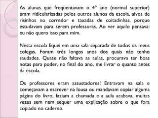 As alunas que freqüentavam o 4º ano (normal superior) eram ridicularizadas pelos outros alunos da escola, alvos de risinhos no corredor e taxadas de coitadinhas, porque estudavam para serem professoras. Ao ver aquilo pensava: eu não quero isso para mim.  Nesta escola fiquei em uma sala separada de todos os meus colegas. Foram três longos anos dos quais não tenho saudades. Quase não faltava as aulas, procurava ter boas notas para poder, no final do ano, me livrar o quanto antes da escola.  Os professores eram assustadores! Entravam na sala e começavam a escrever na lousa ou mandavam copiar alguma página do livro, faziam a chamada e a aula acabava, muitas vezes sem nem sequer uma explicação sobre o que fora copiado no caderno.  