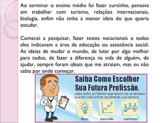 Ao terminar o ensino médio fui fazer cursinho, pensava em trabalhar com turismo, relações internacionais, biologia, enfim não tinha a menor ideia do que queria estudar. Comecei a pesquisar, fazer testes vocacionais e todos eles indicavam a área da educação ou assistência social. As ideias de mudar o mundo, de lutar por algo melhor para todos, de fazer a diferença na vida de alguém, de ajudar, sempre foram ideais que me atraiam, mas eu não sabia por onde começar. 