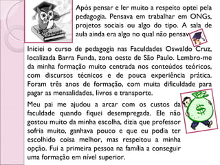 Após pensar e ler muito a respeito optei pela pedagogia. Pensava em trabalhar em ONGs, projetos sociais ou algo do tipo. A sala de aula ainda era algo no qual não pensava. Iniciei o curso de pedagogia nas Faculdades Oswaldo Cruz, localizada Barra Funda, zona oeste de São Paulo. Lembro-me da minha formação muito centrada nos conteúdos teóricos, com discursos técnicos e de pouca experiência prática. Foram três anos de formação, com muita dificuldade para pagar as mensalidades, livros e transporte.  Meu pai me ajudou a arcar com os custos da faculdade quando fiquei desempregada. Ele não gostou muito da minha escolha, dizia que professor sofria muito, ganhava pouco e que eu podia ter escolhido coisa melhor, mas respeitou a minha opção. Fui a primeira pessoa na família a conseguir uma formação em nível superior. 