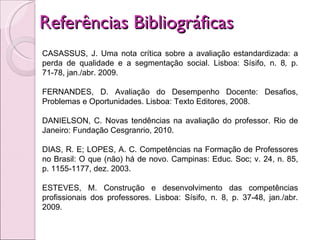 Referências Bibliográficas  CASASSUS, J. Uma nota crítica sobre a avaliação estandardizada: a perda de qualidade e a segmentação social. Lisboa: Sísifo, n. 8 ,  p. 71-78, jan./abr. 2009.   FERNANDES, D. Avaliação do Desempenho Docente: Desafios, Problemas e Oportunidades. Lisboa: Texto Editores, 2008.  DANIELSON, C. Novas tendências na avaliação do professor. Rio de Janeiro: Fundação Cesgranrio, 2010. DIAS, R. E; LOPES, A. C. Competências na Formação de Professores no Brasil: O que (não) há de novo. Campinas: Educ. Soc; v. 24, n. 85, p. 1155-1177, dez. 2003.   ESTEVES, M. Construção e desenvolvimento das competências profissionais dos professores. Lisboa: Sísifo, n. 8, p. 37-48, jan./abr. 2009.  
