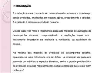 INTRODUÇÃO A avaliação é uma constante em nosso dia-a-dia, estamos a todo tempo sendo avaliados, analisados em nossas ações, procedimento e atitudes. A avaliação é inerente a condição humana.  Cresce cada vez mais a importância dada aos modelos de avaliação do desempenho docente, compreendendo a avaliação como um  instrumento importante na melhoria e verificação da qualidade de ensino.  Na maioria dos modelos de avaliação do desempenho docente, apresenta-se uma dificuldade em se definir  a avaliação do professor somente por critérios e aspectos técnicos, assim a grande problemática da avaliação está nas representações sociais acerca do que é este “bom professor”.  