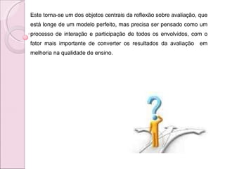 Este torna-se um dos objetos centrais da reflexão sobre avaliação, que está longe de um modelo perfeito, mas precisa ser pensado como um processo de interação e participação de todos os envolvidos, com o fator mais importante de converter os resultados da avaliação  em melhoria na qualidade de ensino.  