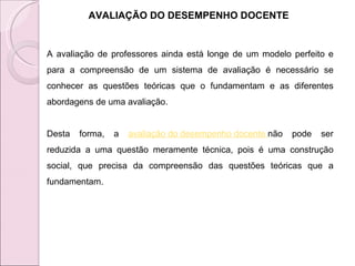 AVALIAÇÃO DO DESEMPENHO DOCENTE A avaliação de professores ainda está longe de um modelo perfeito e para a compreensão de um sistema de avaliação é necessário se conhecer as questões teóricas que o fundamentam e as diferentes abordagens de uma avaliação. Desta forma, a  avaliação do desempenho docente  não pode ser reduzida a uma questão meramente técnica, pois é uma construção social, que precisa da compreensão das questões teóricas que a fundamentam.  