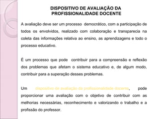 DISPOSITIVO DE AVALIAÇÃO DA  PROFISSIONALIDADE DOCENTE A avaliação deve ser um processo  democrático, com a participação de todos os envolvidos, realizado com colaboração e transparecia na coleta das informações relativa ao ensino, as aprendizagens e todo o processo educativo.  É um processo que pode  contribuir para a compreensão e reflexão dos problemas que afetam o sistema educativo e, de algum modo, contribuir para a superação desses problemas.  Um  dispositivo de avaliação da profissionalidade docente , pode proporcionar uma avaliação com o objetivo de contribuir com as melhorias necessárias, reconhecimento e valorizando o trabalho e a profissão do professor.  