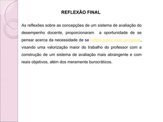 REFLEXÃO FINAL  As reflexões sobre as concepções de um sistema de avaliação do desempenho docente, proporcionaram  a oportunidade de se pensar acerca da necessidade de se  refletir sobre esse processo , visando uma valorização maior do trabalho do professor com a construção de um sistema de avaliação mais abrangente e com reais objetivos, além dos meramente burocráticos.  