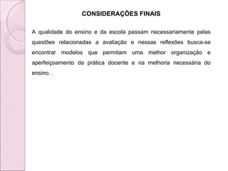 CONSIDERAÇÕES FINAIS A qualidade do ensino e da escola passam necessariamente pelas questões relacionadas a avaliação e nessas reflexões busca-se encontrar modelos que permitam uma melhor organização e aperfeiçoamento da prática docente e na melhoria necessária do ensino. .  