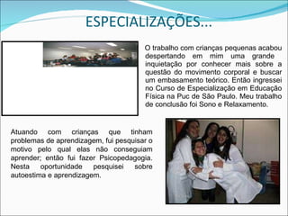ESPECIALIZAÇÕES... O trabalho com crianças pequenas acabou despertando em mim uma grande  inquietação por conhecer mais sobre a questão do movimento corporal e buscar um embasamento teórico. Então ingressei no Curso de Especialização em Educação Física na Puc de São Paulo. Meu trabalho de conclusão foi Sono e Relaxamento. Atuando com crianças que tinham problemas de aprendizagem, fui pesquisar o motivo pelo qual elas não conseguiam aprender; então fui fazer Psicopedagogia. Nesta oportunidade pesquisei sobre autoestima e aprendizagem. 
