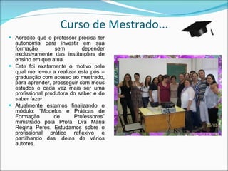 Curso de Mestrado... Acredito que o professor precisa ter autonomia para investir em sua formação sem depender exclusivamente das instituições de ensino em que atua. Este foi exatamente o motivo pelo qual me levou a realizar esta pós – graduação com acesso ao mestrado, para aprender, prosseguir com meus estudos e cada vez mais ser uma profissional produtora do saber e do saber fazer. Atualmente estamos finalizando o módulo: “Modelos e Práticas de Formação de Professores” ministrado pela Profa. Dra Maria Regina Peres. Estudamos sobre o profissional prático reflexivo e partilhando das ideias de vários autores. 