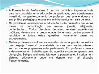 A Formação de Professores é um dos caminhos imprescindíveis para se conquistar uma educação de qualidade, pois é justamente investindo no aperfeiçoamento do professor que este enriquece a sua prática pedagógica e seus encaminhamentos em sala de aula. Os problemas relacionados à educação estão presentes em vários meios de comunicação em massa: jornais, telejornais, conferências... Todos discutem, debatem, relatam experiências caóticas, denunciam a precariedade do ensino, porém pouco é resolvido e todas estas questões novamente caem no esquecimento.  Muitos professores sofrem as mazelas de uma gestão impositiva que despeja “projetos” ou materiais para os mesmos trabalharem sem ao menos prepará-los antecipadamente. E o professor começa a desenvolver um trabalho que não acredita e cumpre apenas uma obrigação. Sei que realmente isto ocorre porque estou inserida num sistema educacional onde me deparo com tal situação frequentemente. 