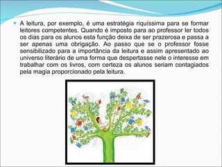 A leitura, por exemplo, é uma estratégia riquíssima para se formar leitores competentes. Quando é imposto para ao professor ler todos os dias para os alunos esta função deixa de ser prazerosa e passa a ser apenas uma obrigação. Ao passo que se o professor fosse sensibilizado para a importância da leitura e assim apresentado ao universo literário de uma forma que despertasse nele o interesse em trabalhar com os livros, com certeza os alunos seriam contagiados pela magia proporcionado pela leitura.  